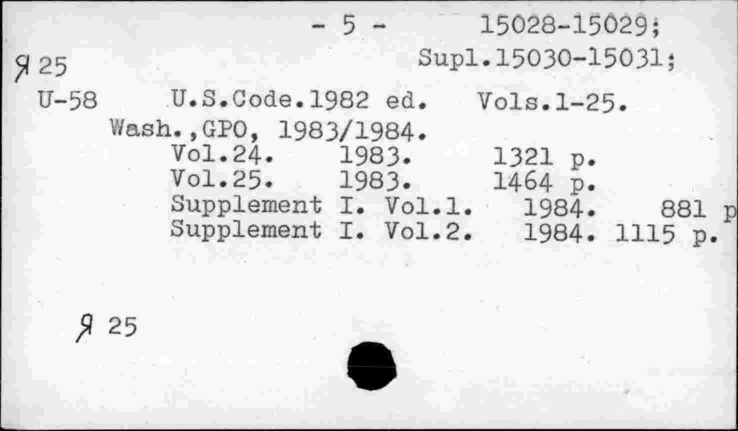 ﻿- 5 -	15028-15029;
25	Supl.15030-15031;
U-58 U.S.Code.1982 ed. Vols.1-25.
Wash.,GP0, 1983/1984.
Vol.24.	1983.	1321 p.
Vol.25.	1983.	1464 p.
Supplement I. Vol.l. 1984.	881
Supplement I. Vol.2.	1984. 1115 p.
fl 25